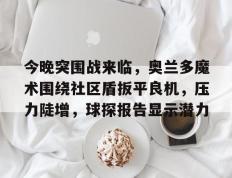 南宫娱乐-今晚突围战来临，奥兰多魔术围绕社区盾扳平良机，压力陡增，球探报告显示潜力的简单介绍